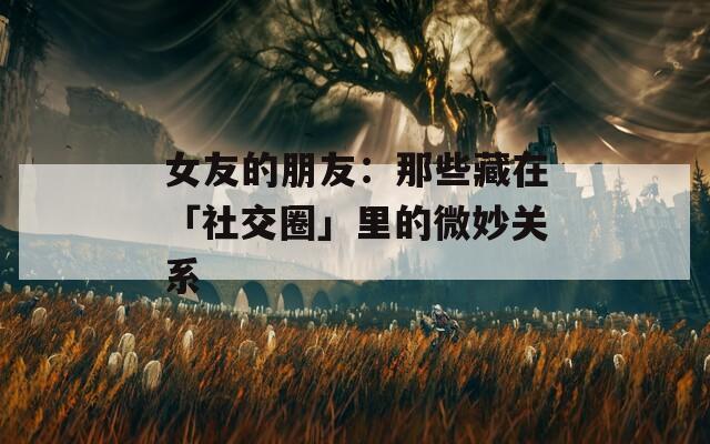 女友的朋友：那些藏在「社交圈」里的微妙关系
