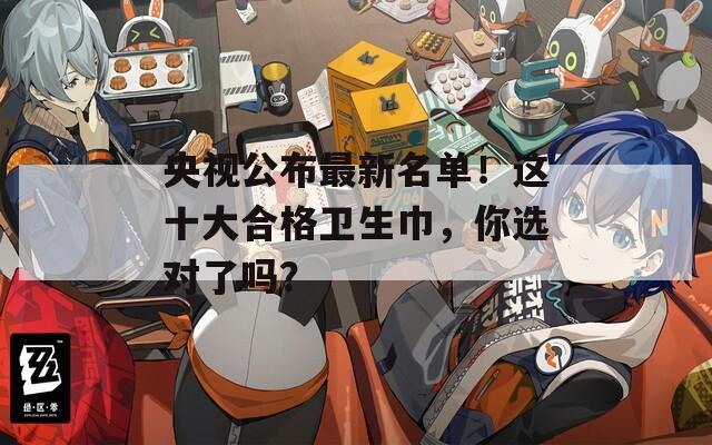 央视公布最新名单！这十大合格卫生巾，你选对了吗？