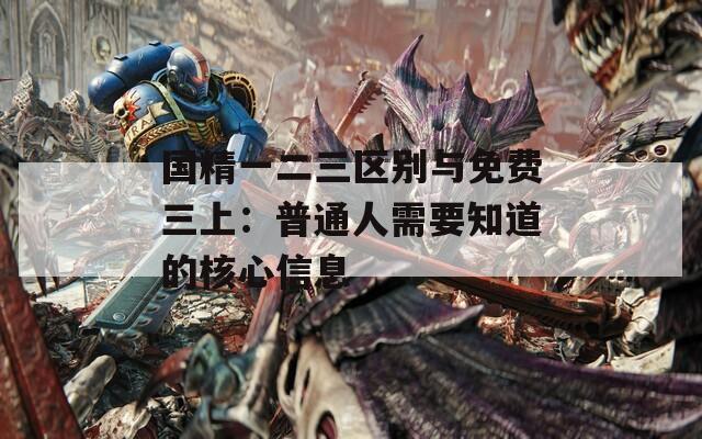 国精一二三区别与免费三上：普通人需要知道的核心信息