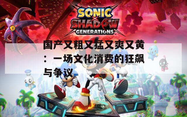国产又粗又猛又爽又黄：一场文化消费的狂飙与争议