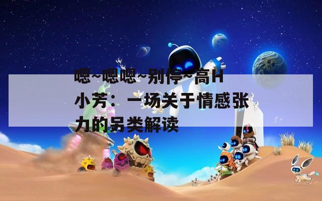 嗯～嗯嗯～别停～高H小芳：一场关于情感张力的另类解读