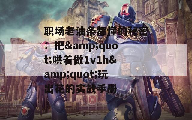 职场老油条都懂的秘密：把&quot;哄着做1v1h&quot;玩出花的实战手册