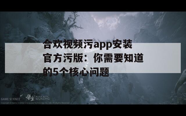合欢视频污app安装官方污版：你需要知道的5个核心问题