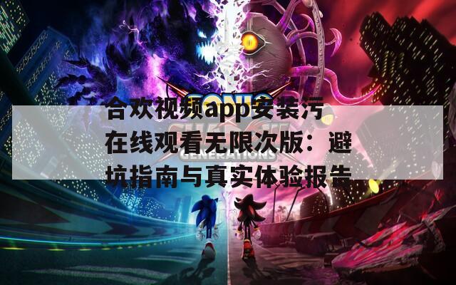 合欢视频app安装污在线观看无限次版：避坑指南与真实体验报告