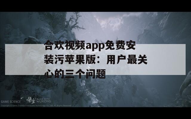合欢视频app免费安装污苹果版：用户最关心的三个问题