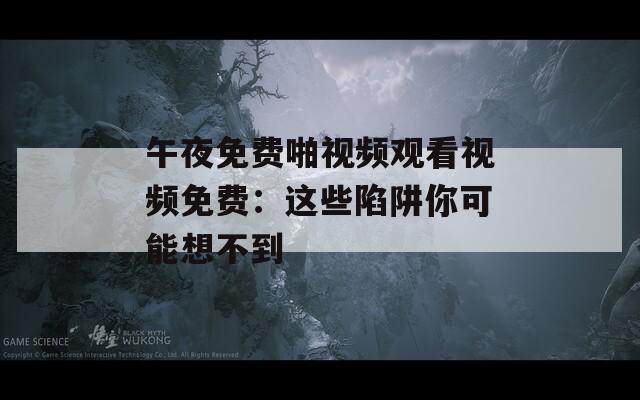 午夜免费啪视频观看视频免费：这些陷阱你可能想不到