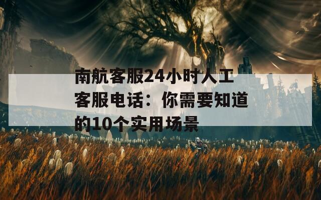 南航客服24小时人工客服电话：你需要知道的10个实用场景