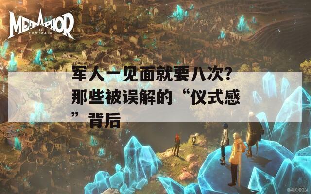 军人一见面就要八次？那些被误解的“仪式感”背后