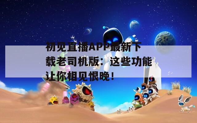 初见直播APP最新下载老司机版：这些功能让你相见恨晚！