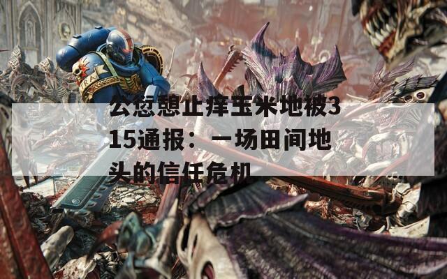 公愆憩止痒玉米地被315通报：一场田间地头的信任危机