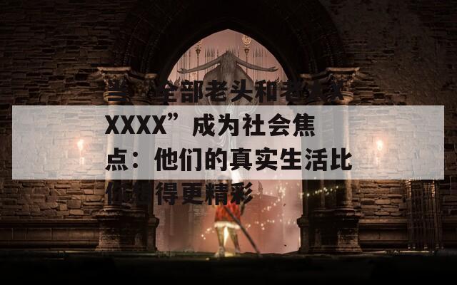 当“全部老头和老太XXXXX”成为社会焦点：他们的真实生活比你想得更精彩