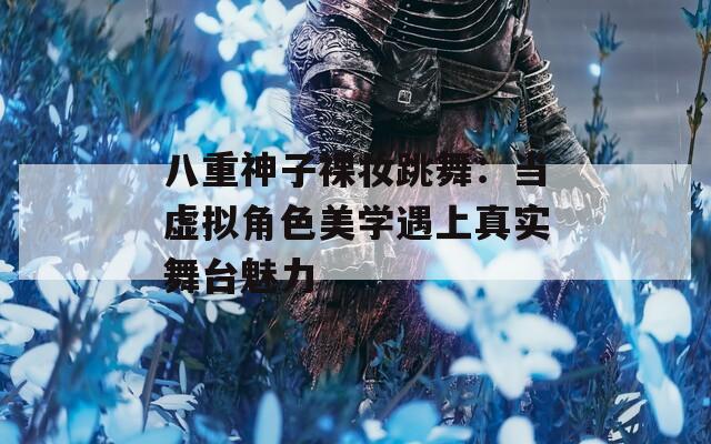 八重神子裸妆跳舞：当虚拟角色美学遇上真实舞台魅力