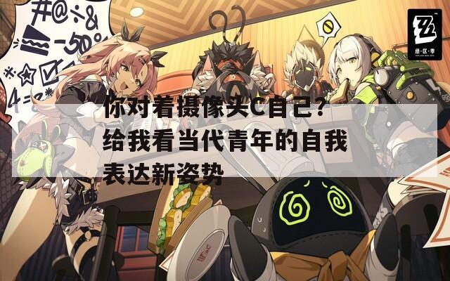 你对着摄像头C自己？给我看当代青年的自我表达新姿势