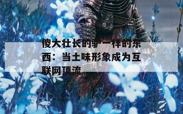 傻大壮长的驴一样的东西：当土味形象成为互联网顶流