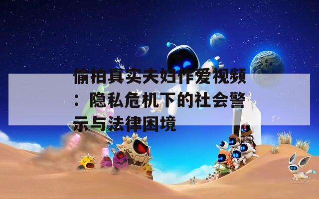 偷拍真实夫妇作爱视频：隐私危机下的社会警示与法律困境