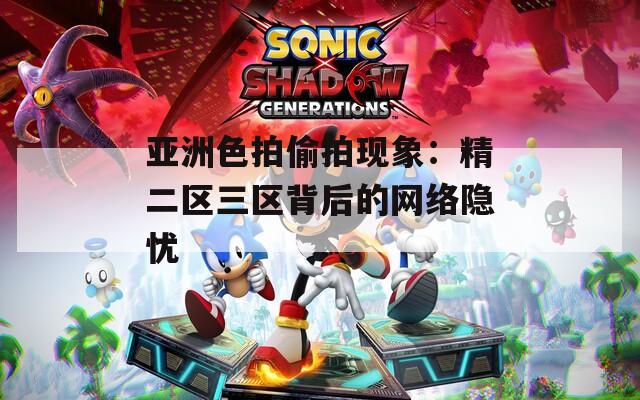 亚洲色拍偷拍现象：精二区三区背后的网络隐忧