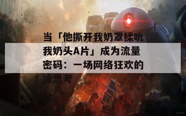 当「他撕开我奶罩揉吮我奶头A片」成为流量密码：一场网络狂欢的冷思考