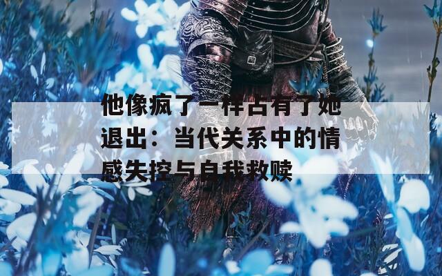 他像疯了一样占有了她退出：当代关系中的情感失控与自我救赎