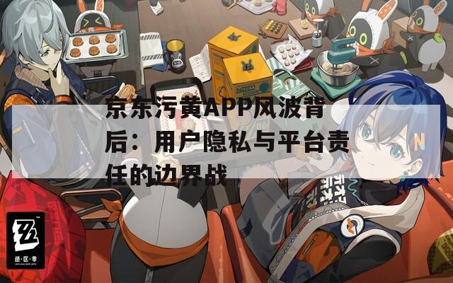 京东污黄APP风波背后：用户隐私与平台责任的边界战