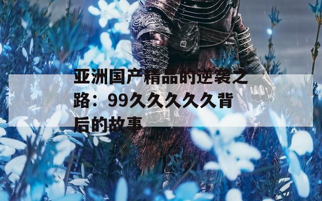 亚洲国产精品的逆袭之路：99久久久久久背后的故事