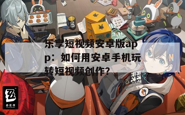 乐享短视频安卓版app：如何用安卓手机玩转短视频创作？
