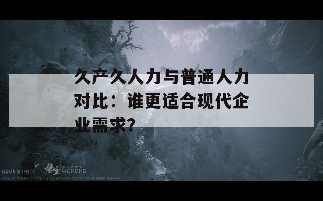 久产久人力与普通人力对比：谁更适合现代企业需求？