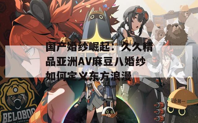 国产婚纱崛起：久久精品亚洲AV麻豆八婚纱如何定义东方浪漫