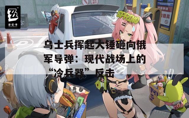 乌士兵挥起大锤砸向俄军导弹：现代战场上的“冷兵器”反击