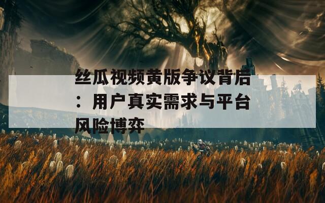 丝瓜视频黄版争议背后：用户真实需求与平台风险博弈
