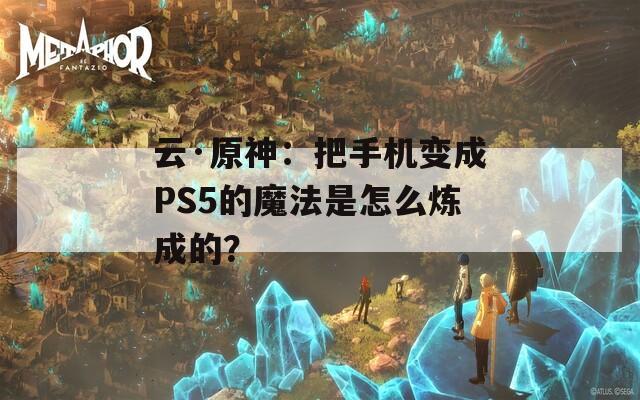 云·原神：把手机变成PS5的魔法是怎么炼成的？