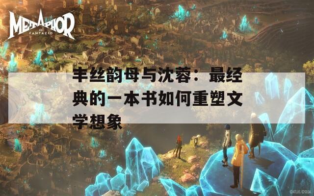 丰丝韵母与沈蓉：最经典的一本书如何重塑文学想象