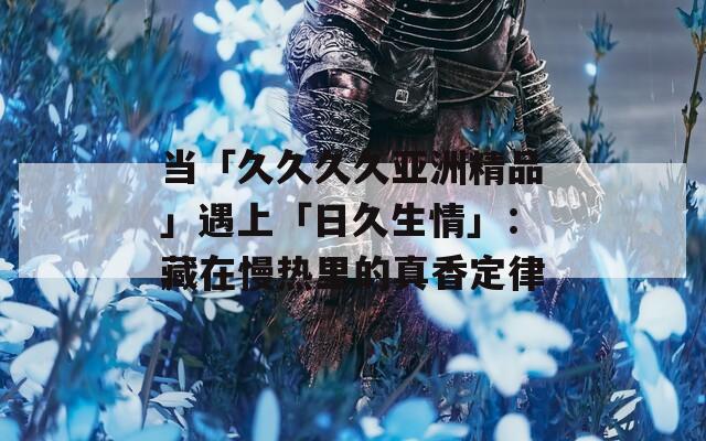 当「久久久久亚洲精品」遇上「日久生情」：藏在慢热里的真香定律