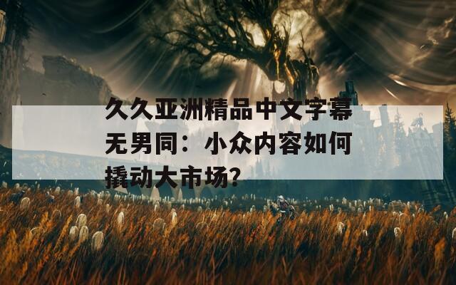 久久亚洲精品中文字幕无男同：小众内容如何撬动大市场？