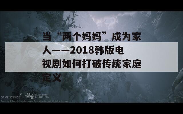 当“两个妈妈”成为家人——2018韩版电视剧如何打破传统家庭定义