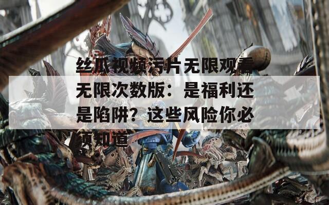 丝瓜视频污片无限观看无限次数版：是福利还是陷阱？这些风险你必须知道