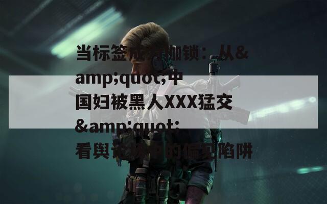 当标签成为枷锁：从&quot;中国妇被黑人XXX猛交&quot;看舆论场中的偏见陷阱