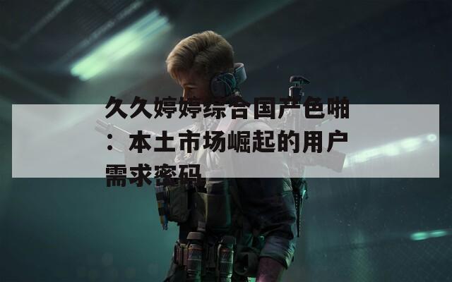 久久婷婷综合国产色啪：本土市场崛起的用户需求密码