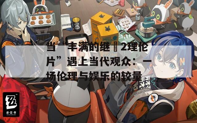 当“丰满的继牳2理伦片”遇上当代观众：一场伦理与娱乐的较量