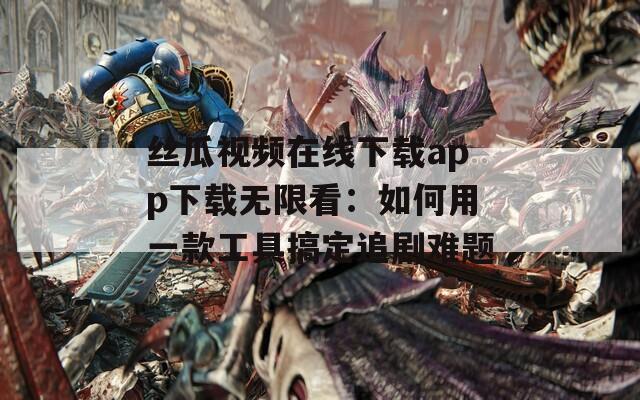 丝瓜视频在线下载app下载无限看：如何用一款工具搞定追剧难题