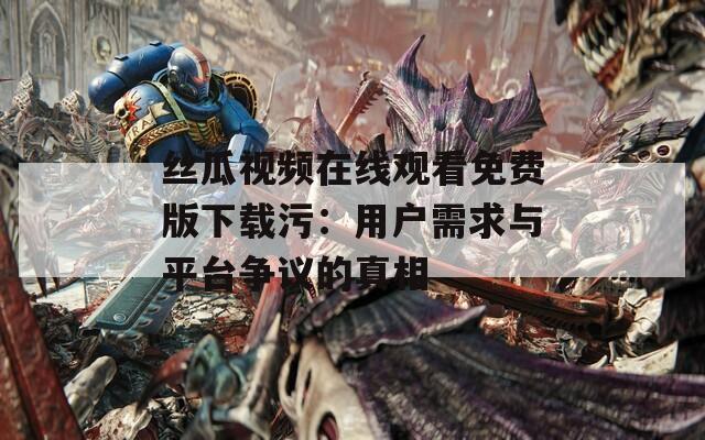 丝瓜视频在线观看免费版下载污：用户需求与平台争议的真相