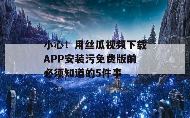 小心！用丝瓜视频下载APP安装污免费版前必须知道的5件事