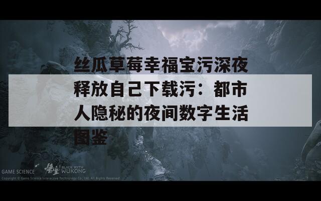 丝瓜草莓幸福宝污深夜释放自己下载污：都市人隐秘的夜间数字生活图鉴