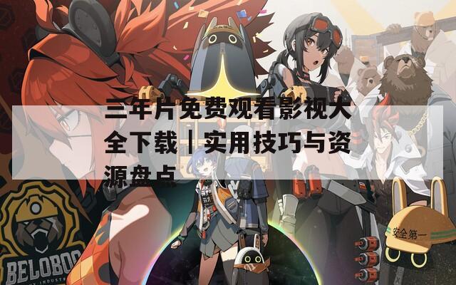 三年片免费观看影视大全下载｜实用技巧与资源盘点