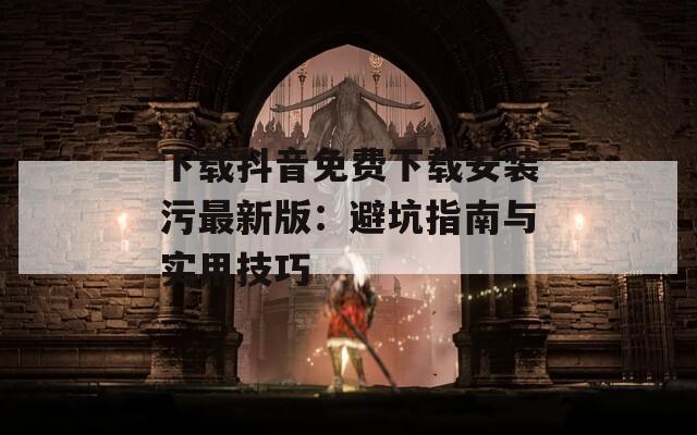 下载抖音免费下载安装污最新版：避坑指南与实用技巧
