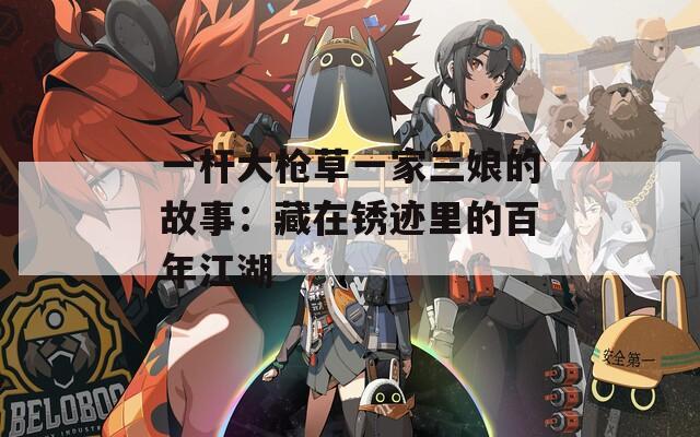 一杆大枪草一家三娘的故事：藏在锈迹里的百年江湖
