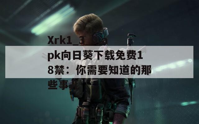 Xrk1_3_0.apk向日葵下载免费18禁：你需要知道的那些事儿