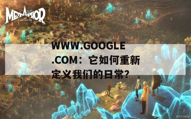 WWW.GOOGLE.COM：它如何重新定义我们的日常？
