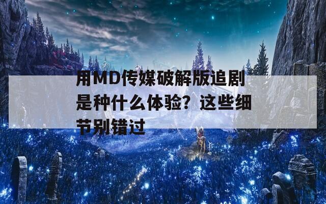 用MD传媒破解版追剧是种什么体验？这些细节别错过
