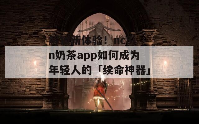 解锁新体验！nc8in奶茶app如何成为年轻人的「续命神器」？