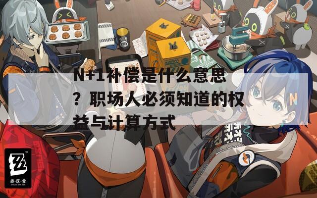N+1补偿是什么意思？职场人必须知道的权益与计算方式